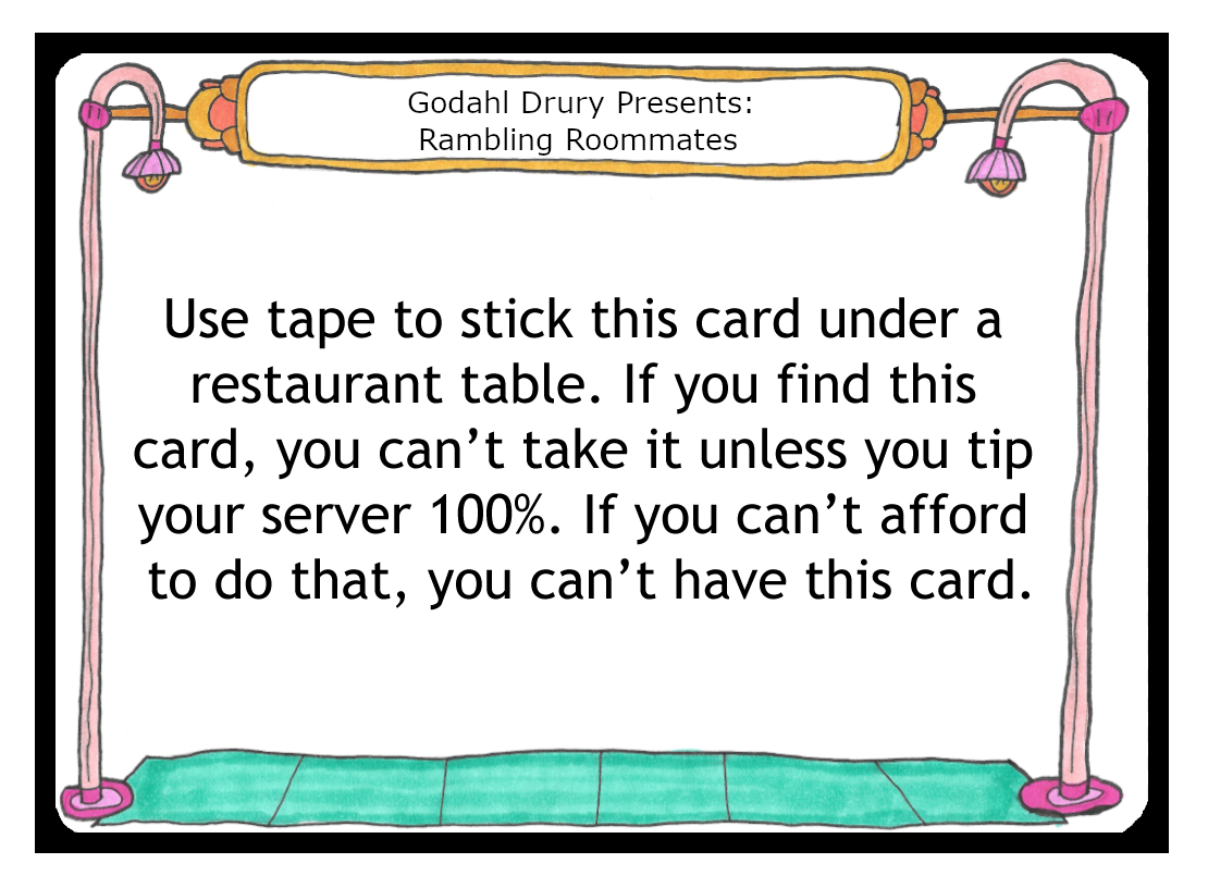 Use tape to stick this card under a restaurant table. If you find this card, you can’t take it unless you tip your server 100%. If you can’t afford to do that, you can’t have this card.